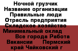 Ночной грузчик › Название организации ­ Правильные люди › Отрасль предприятия ­ Складское хозяйство › Минимальный оклад ­ 28 000 - Все города Работа » Вакансии   . Пермский край,Чайковский г.